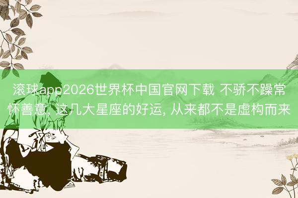 滚球app2026世界杯中国官网下载 不骄不躁常怀善意, 这几大星座的好运, 从来都不是虚构而来