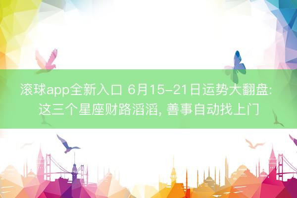 滚球app全新入口 6月15-21日运势大翻盘: 这三个星座财路滔滔, 善事自动找上门