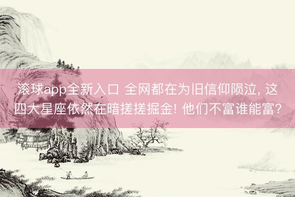 滚球app全新入口 全网都在为旧信仰陨泣, 这四大星座依然在暗搓搓掘金! 他们不富谁能富?