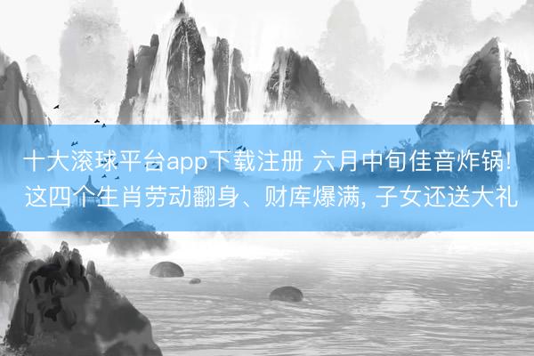 十大滚球平台app下载注册 六月中旬佳音炸锅! 这四个生肖劳动翻身、财库爆满, 子女还送大礼