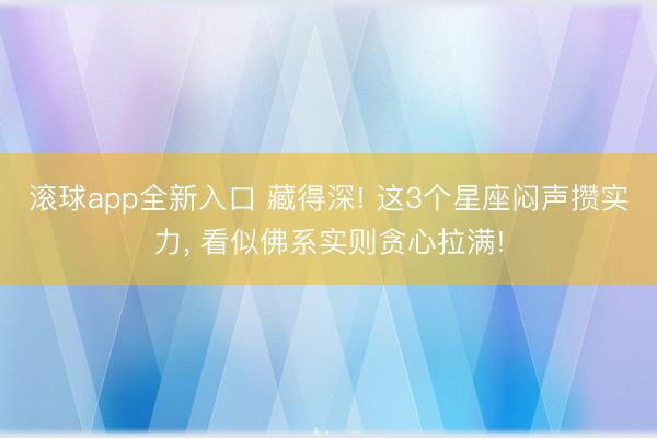 滚球app全新入口 藏得深! 这3个星座闷声攒实力, 看似佛系实则贪心拉满!
