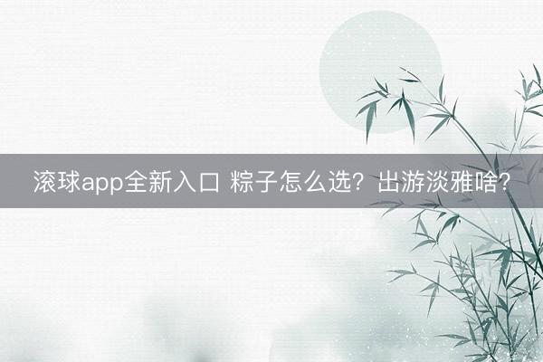 滚球app全新入口 粽子怎么选？出游淡雅啥？