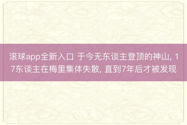 滚球app全新入口 于今无东谈主登顶的神山, 17东谈主在梅里集体失散, 直到7年后才被发现
