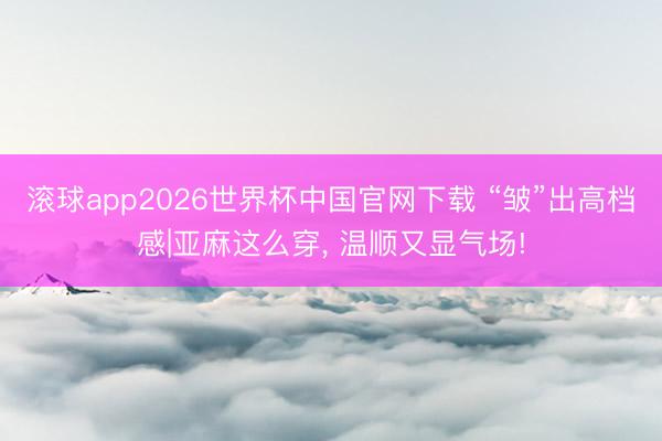 滚球app2026世界杯中国官网下载 “皱”出高档感|亚麻这么穿, 温顺又显气场!