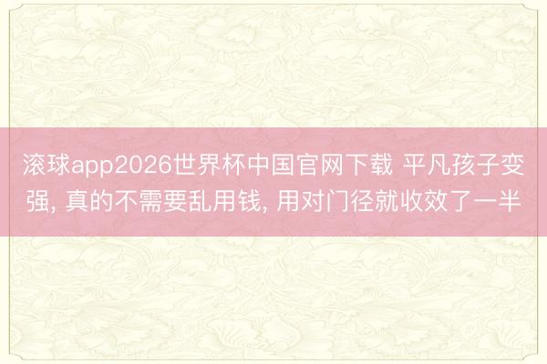 滚球app2026世界杯中国官网下载 平凡孩子变强, 真的不需要乱用钱, 用对门径就收效了一半