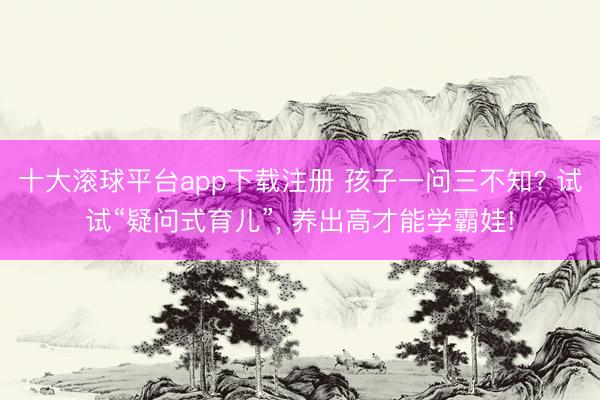 十大滚球平台app下载注册 孩子一问三不知? 试试“疑问式育儿”, 养出高才能学霸娃!