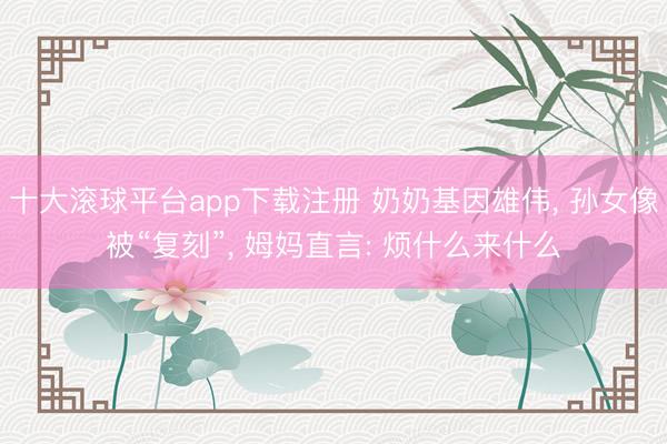 十大滚球平台app下载注册 奶奶基因雄伟, 孙女像被“复刻”, 姆妈直言: 烦什么来什么