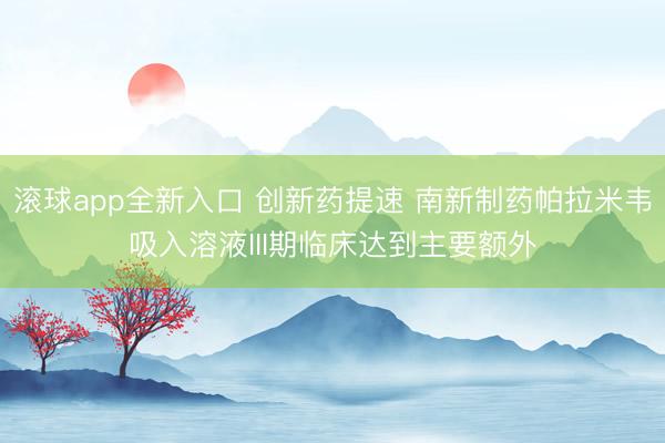 滚球app全新入口 创新药提速 南新制药帕拉米韦吸入溶液III期临床达到主要额外