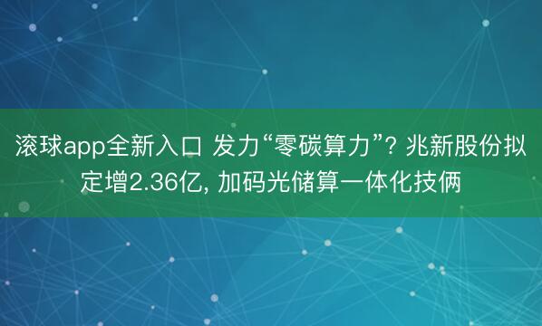 滚球app全新入口 发力“零碳算力”? 兆新股份拟定增2.36亿, 加码光储算一体化技俩