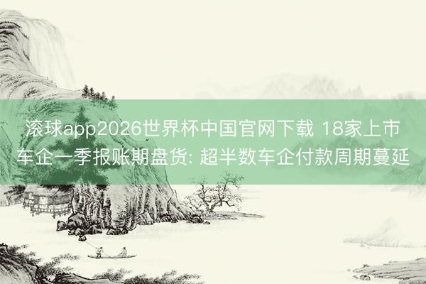 滚球app2026世界杯中国官网下载 18家上市车企一季报账期盘货: 超半数车企付款周期蔓延
