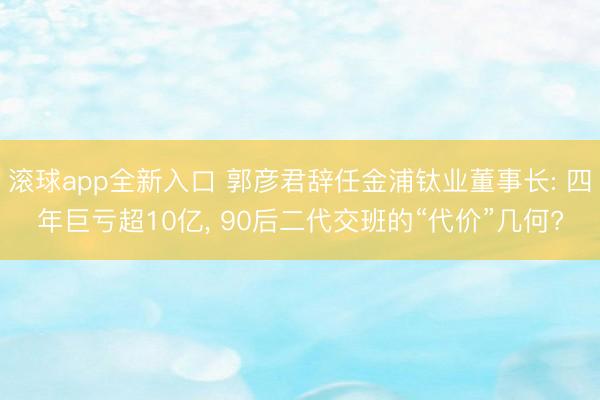 滚球app全新入口 郭彦君辞任金浦钛业董事长: 四年巨亏超10亿, 90后二代交班的“代价”几何?