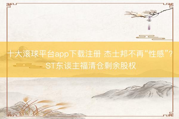 十大滚球平台app下载注册 杰士邦不再“性感”? ST东谈主福清仓剩余股权