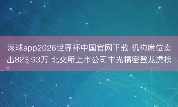 滚球app2026世界杯中国官网下载 机构席位卖出823.93万 北交所上市公司丰光精密登龙虎榜