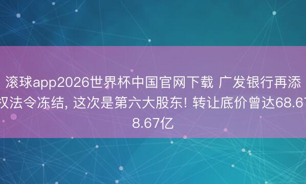 滚球app2026世界杯中国官网下载 广发银行再添股权法令冻结, 这次是第六大股东! 转让底价曾达68.67亿