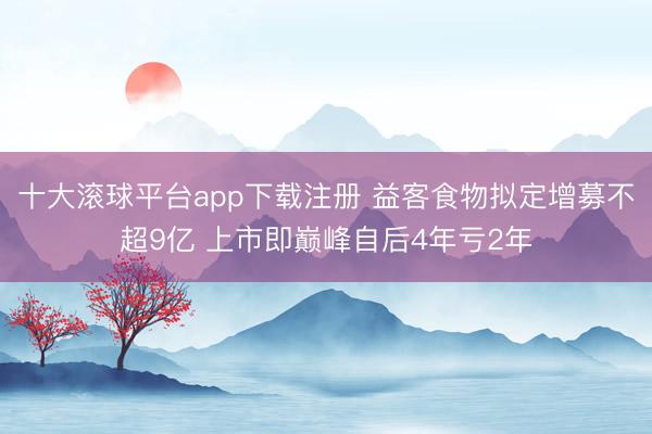 十大滚球平台app下载注册 益客食物拟定增募不超9亿 上市即巅峰自后4年亏2年
