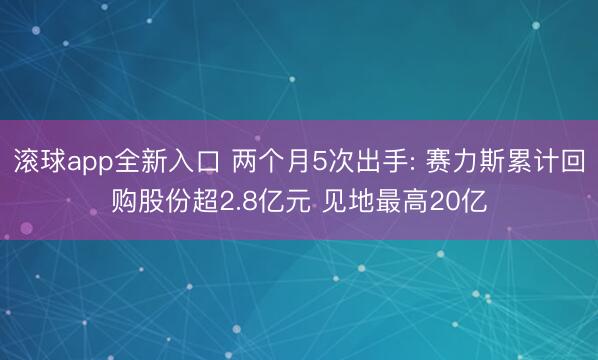 滚球app全新入口 两个月5次出手: 赛力斯累计回购股份超2.8亿元 见地最高20亿