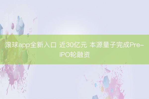 滚球app全新入口 近30亿元 本源量子完成Pre-IPO轮融资
