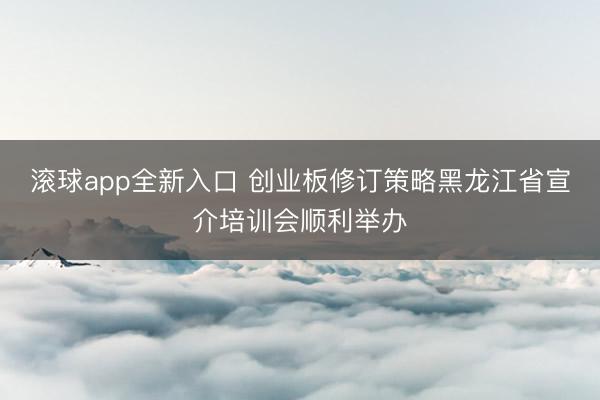 滚球app全新入口 创业板修订策略黑龙江省宣介培训会顺利举办