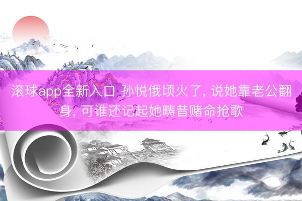 滚球app全新入口 孙悦俄顷火了, 说她靠老公翻身, 可谁还记起她畴昔赌命抢歌