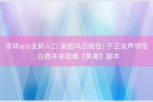 滚球app全新入口 新剧风云握住! 于正发声领悟, 白鹿并未阻难《莫离》脚本
