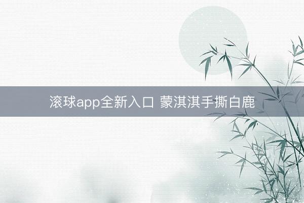 滚球app全新入口 蒙淇淇手撕白鹿
