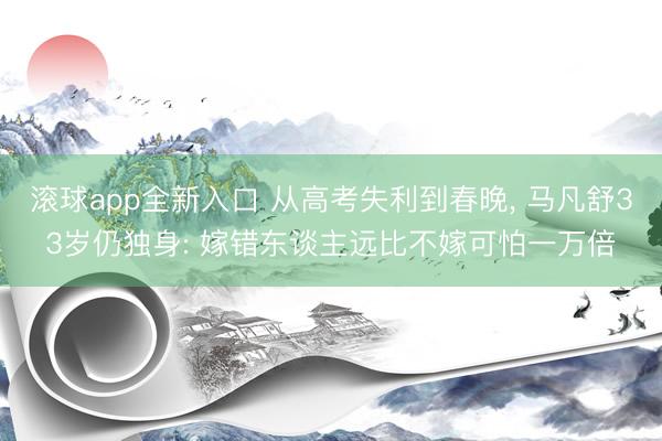 滚球app全新入口 从高考失利到春晚, 马凡舒33岁仍独身: 嫁错东谈主远比不嫁可怕一万倍
