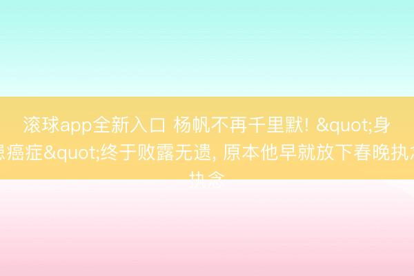 滚球app全新入口 杨帆不再千里默! "身患癌症"终于败露无遗, 原本他早就放下春晚执念