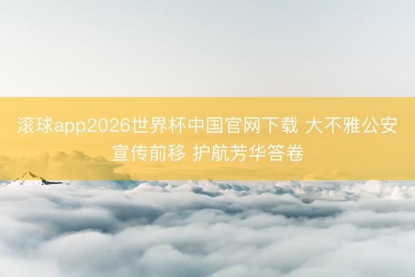 滚球app2026世界杯中国官网下载 大不雅公安宣传前移 护航芳华答卷