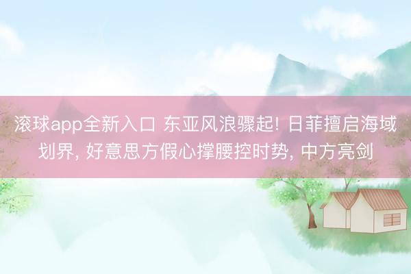 滚球app全新入口 东亚风浪骤起! 日菲擅启海域划界, 好意思方假心撑腰控时势, 中方亮剑