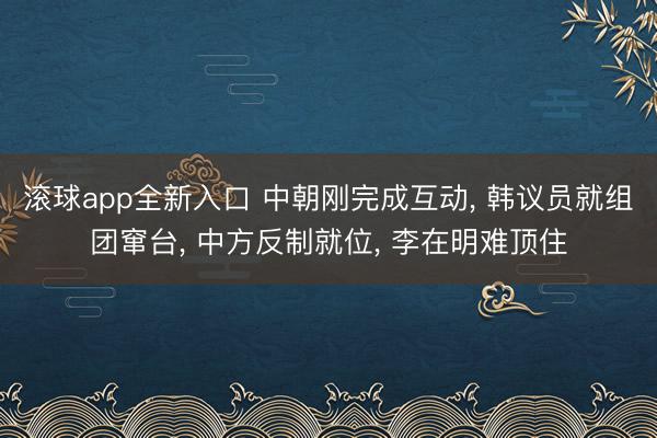 滚球app全新入口 中朝刚完成互动, 韩议员就组团窜台, 中方反制就位, 李在明难顶住