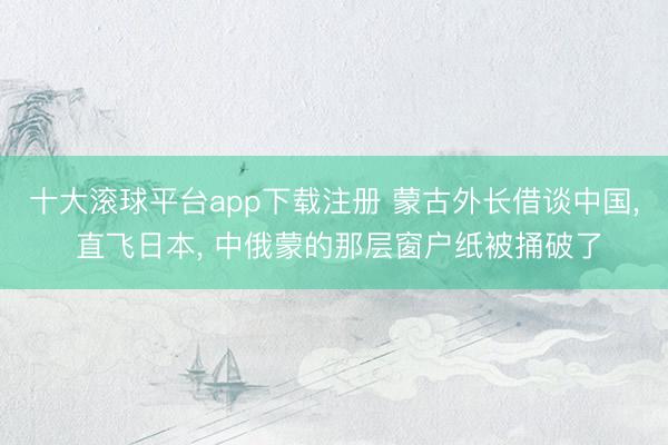 十大滚球平台app下载注册 蒙古外长借谈中国, 直飞日本, 中俄蒙的那层窗户纸被捅破了