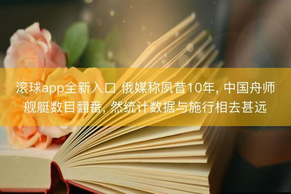 滚球app全新入口 俄媒称夙昔10年, 中国舟师舰艇数目翻番, 然统计数据与施行相去甚远