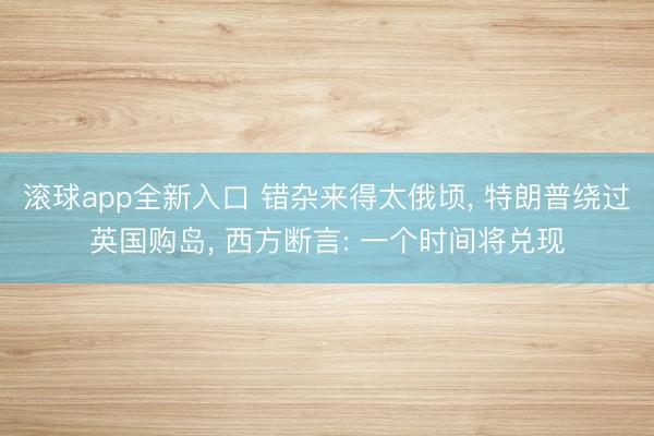 滚球app全新入口 错杂来得太俄顷, 特朗普绕过英国购岛, 西方断言: 一个时间将兑现
