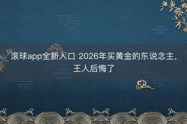 滚球app全新入口 2026年买黄金的东说念主，王人后悔了