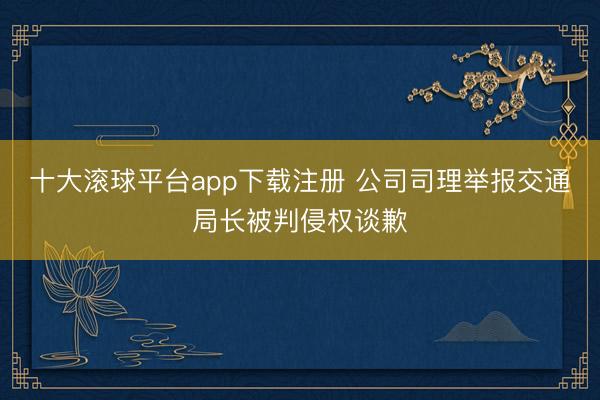 十大滚球平台app下载注册 公司司理举报交通局长被判侵权谈歉