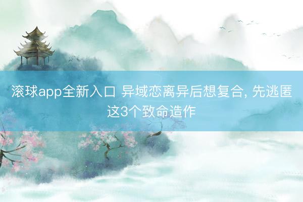 滚球app全新入口 异域恋离异后想复合, 先逃匿这3个致命造作