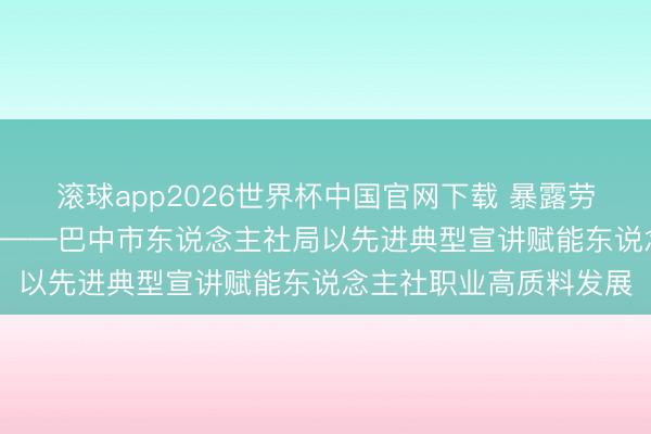 滚球app2026世界杯中国官网下载 暴露劳模风骨 筑牢信仰之基 ——巴中市东说念主社局以先进典型宣讲赋能东说念主社职业高质料发展