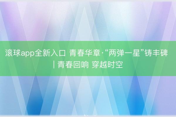 滚球app全新入口 青春华章·“两弹一星”铸丰碑 | 青春回响 穿越时空