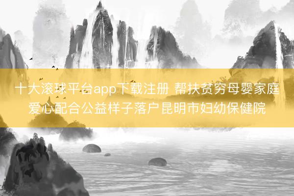 十大滚球平台app下载注册 帮扶贫穷母婴家庭爱心配合公益样子落户昆明市妇幼保健院