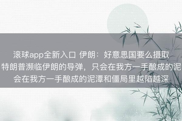 滚球app全新入口 伊朗：好意思国要么摄取条目要么丧失庄严，特朗普濒临伊朗的导弹，只会在我方一手酿成的泥潭和僵局里越陷越深