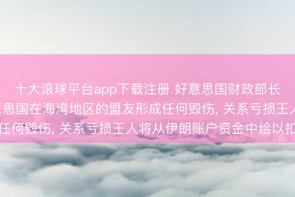 十大滚球平台app下载注册 好意思国财政部长贝森特: 伊朗若对好意思国在海湾地区的盟友形成任何毁伤, 关系亏损王人将从伊朗账户资金中给以扣除