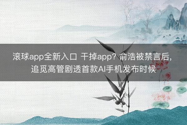 滚球app全新入口 干掉app? 俞浩被禁言后, 追觅高管剧透首款AI手机发布时候