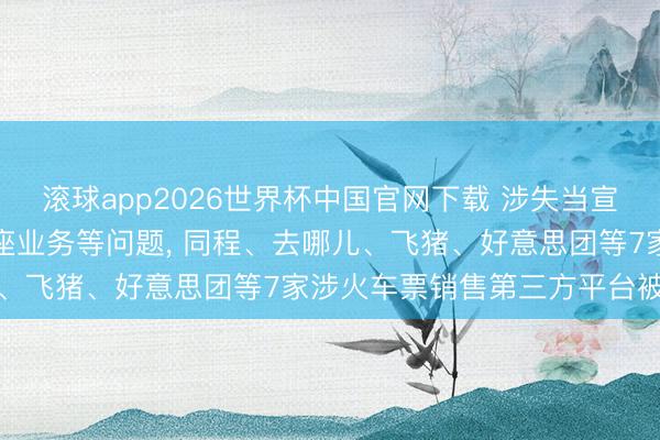 滚球app2026世界杯中国官网下载 涉失当宣传“候补帮抢”及付费选座业务等问题, 同程、去哪儿、飞猪、好意思团等7家涉火车票销售第三方平台被约谈