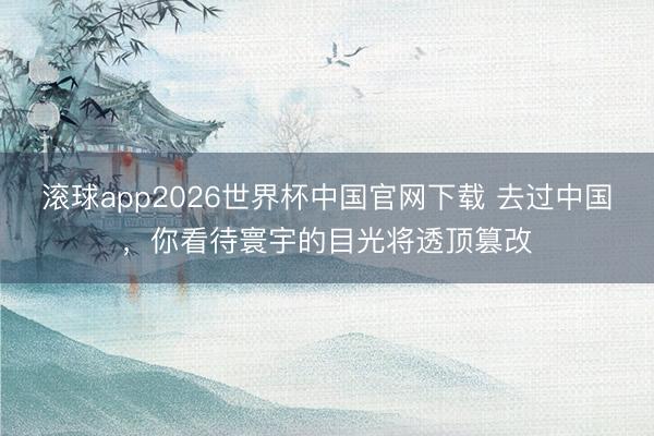 滚球app2026世界杯中国官网下载 去过中国,你看待寰宇的目光将透顶篡改