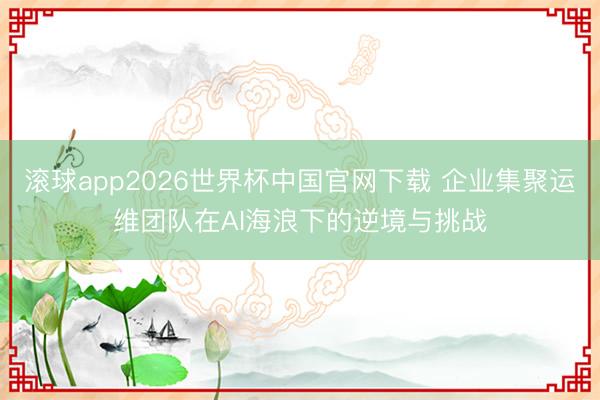 滚球app2026世界杯中国官网下载 企业集聚运维团队在AI海浪下的逆境与挑战