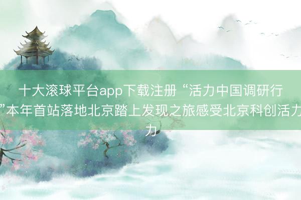 十大滚球平台app下载注册 “活力中国调研行”本年首站落地北京踏上发现之旅感受北京科创活力
