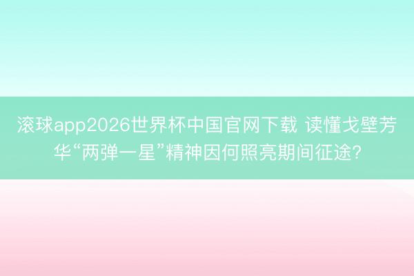 滚球app2026世界杯中国官网下载 读懂戈壁芳华“两弹一星”精神因何照亮期间征途?