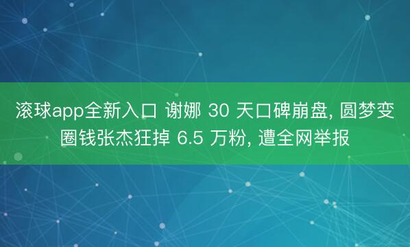 滚球app全新入口 谢娜 30 天口碑崩盘, 圆梦变圈钱张杰狂掉 6.5 万粉, 遭全网举报