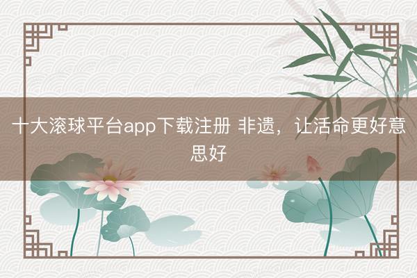 十大滚球平台app下载注册 非遗，让活命更好意思好