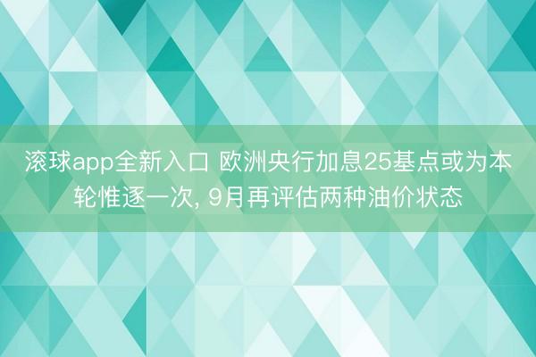 滚球app全新入口 欧洲央行加息25基点或为本轮惟逐一次, 9月再评估两种油价状态